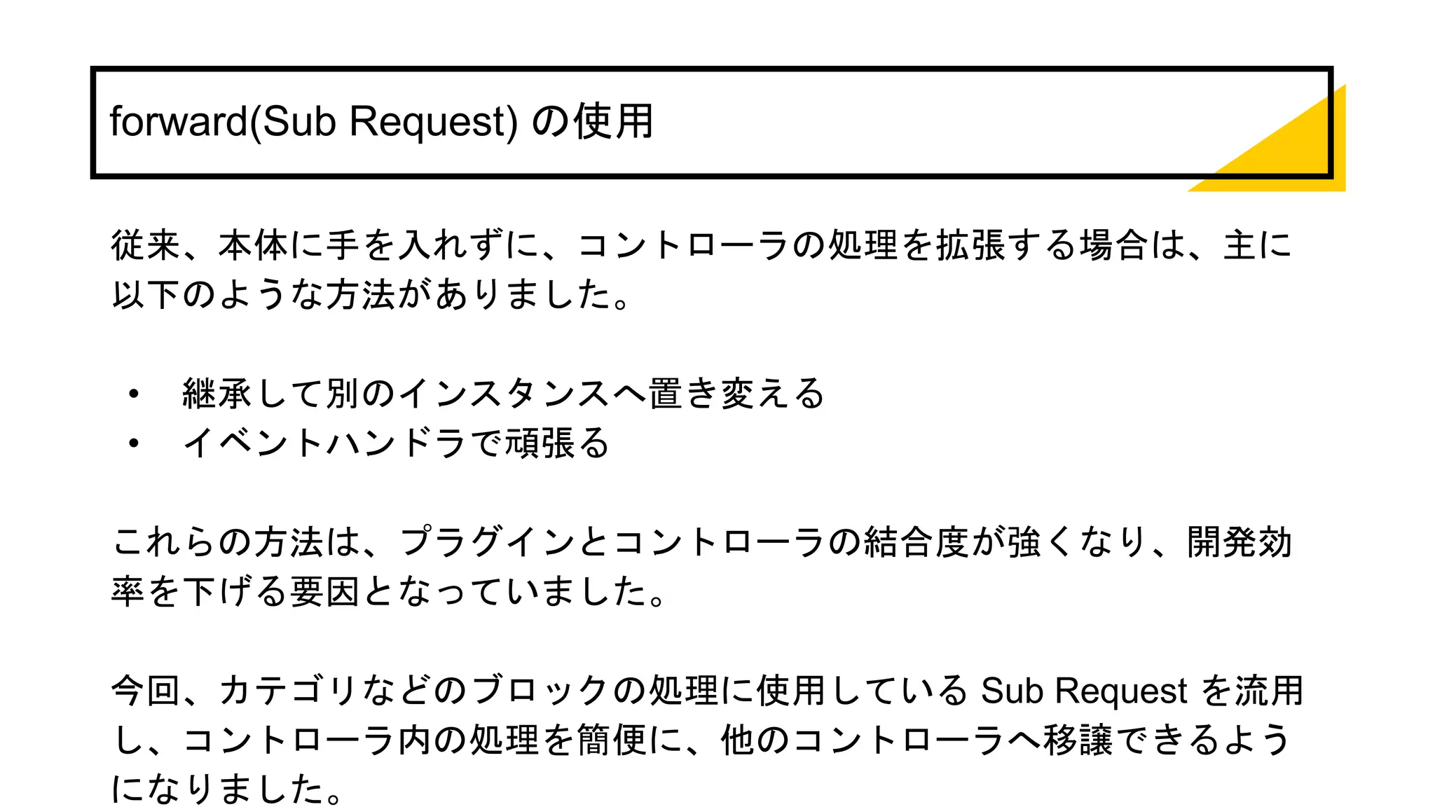 forward(Sub Request) の使用
従来、本体に手を入れずに、コントローラの処理を拡張する場合は、主に
以下のような方法がありました。
• 継承して別のインスタンスへ置き変える
• イベントハンドラで頑張る
これらの方法は、プラグインとコントローラの結合度が強くなり、開発効
率を下げる要因となっていました。
今回、カテゴリなどのブロックの処理に使用している Sub Request を流用
し、コントローラ内の処理を簡便に、他のコントローラへ移譲できるよう
になりました。
 