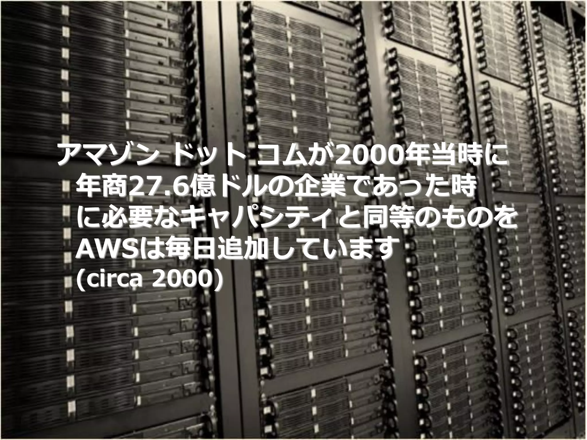 アマゾン ドット コムが2000年当時に
      年商27.6億ドルの企業であった時
      に必要なキャパシティと同等のものを
      AWSは毎日追加しています
     (circa 2000)




12
 