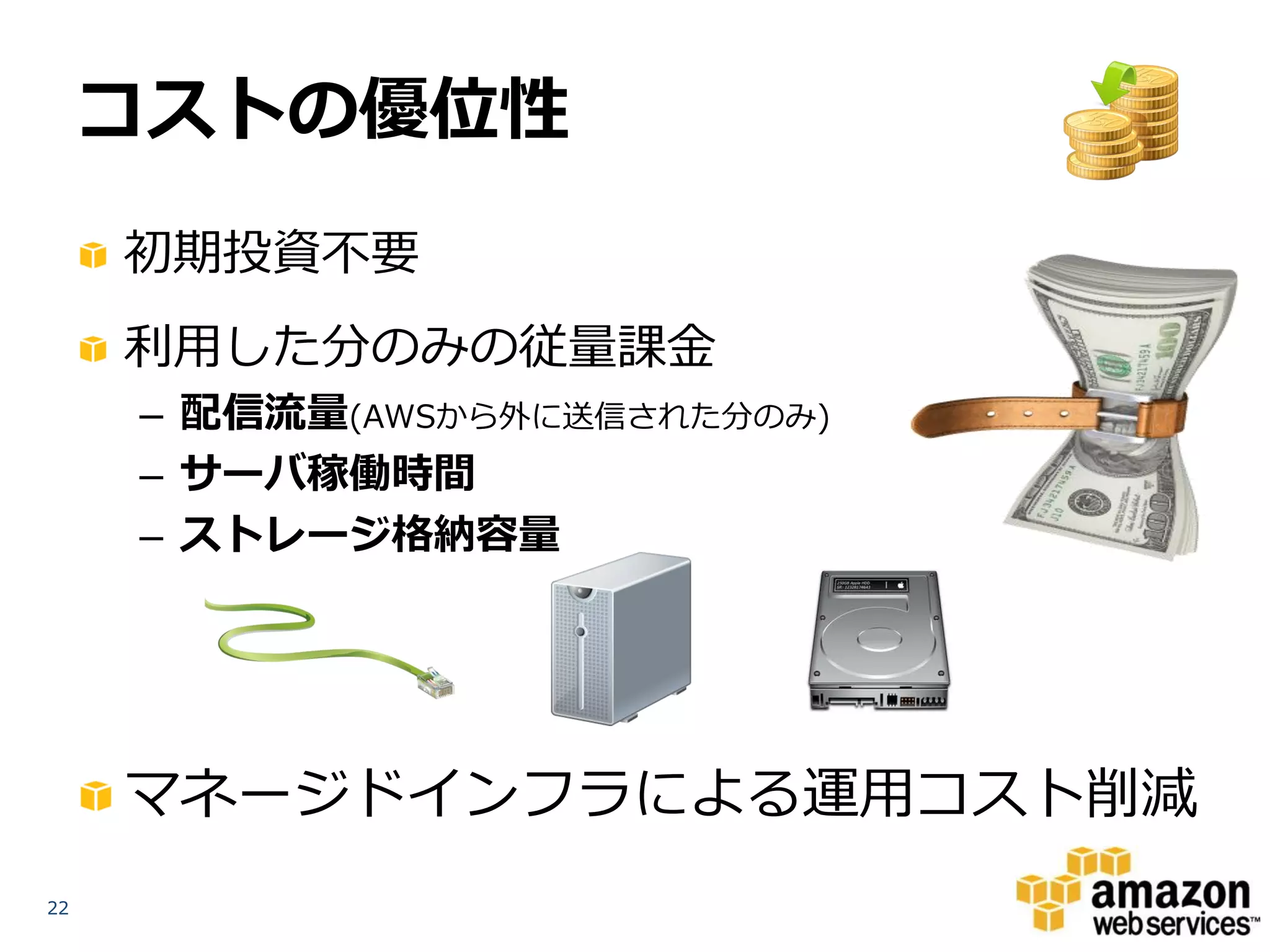 コストの優位性
     初期投資不要
     利用した分のみの従量課金
     – 配信流量(AWSから外に送信された分のみ)
     – サーバ稼働時間
     – ストレージ格納容量




     マネージドインフラによる運用コスト削減
22
 