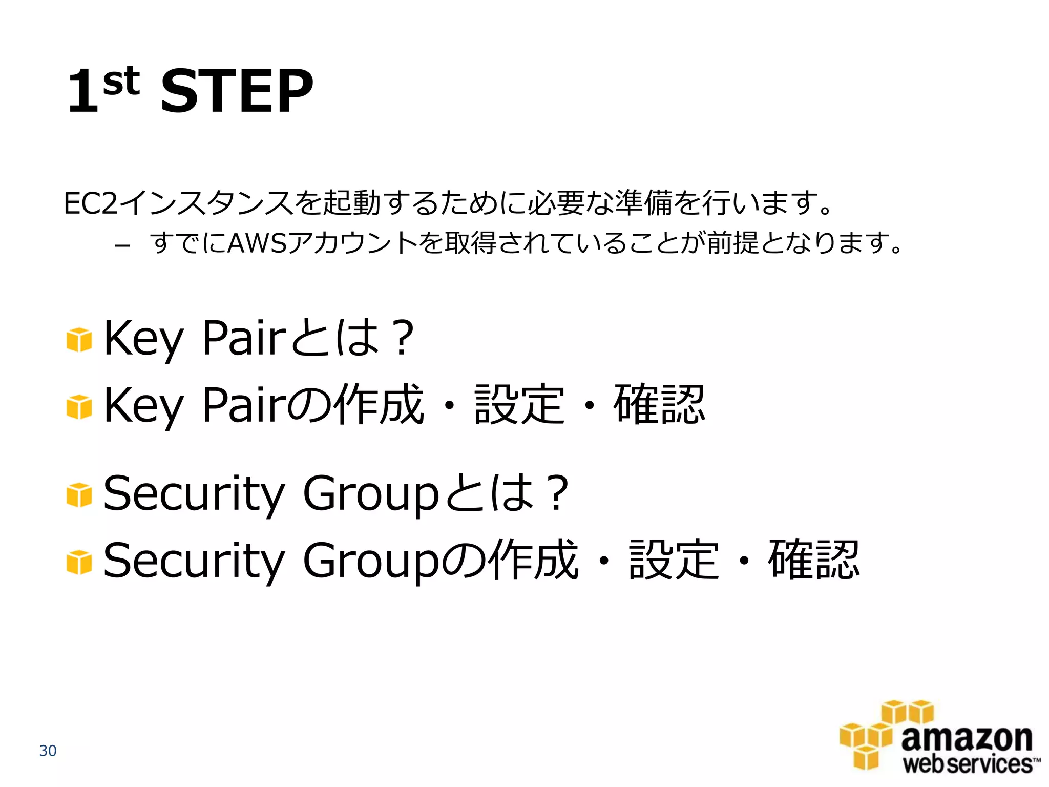 1st STEP
     EC2インスタンスを起動するために必要な準備を行います。
      – すでにAWSアカウントを取得されていることが前提となります。


      Key Pairとは？
      Key Pairの作成・設定・確認
      Security Groupとは？
      Security Groupの作成・設定・確認


30
 