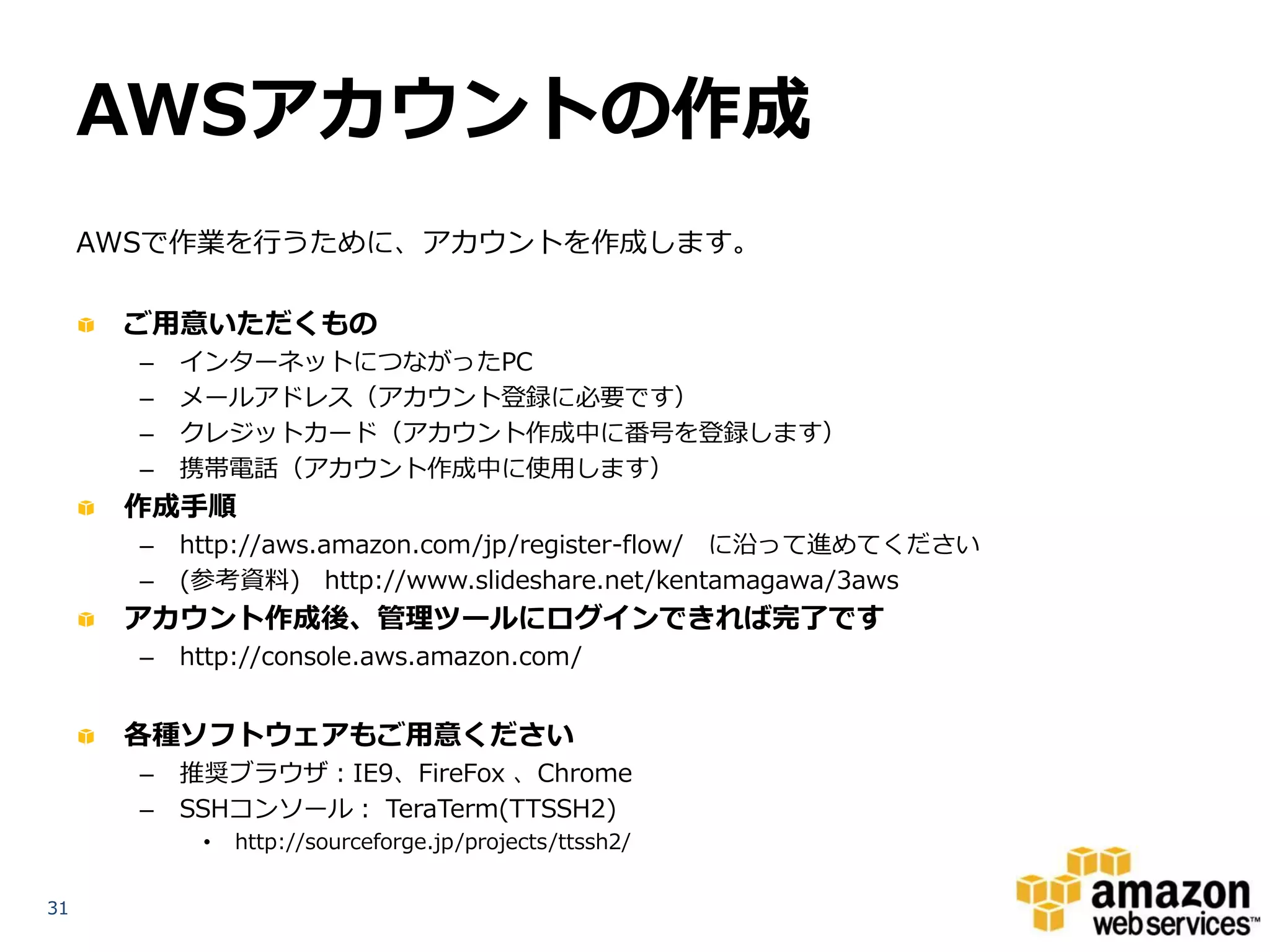 AWSアカウントの作成
     AWSで作業を行うために、アカウントを作成します。

      ご用意いただくもの
       –   インターネットにつながったPC
       –   メールアドレス（アカウント登録に必要です）
       –   クレジットカード（アカウント作成中に番号を登録します）
       –   携帯電話（アカウント作成中に使用します）
      作成手順
       –   http://aws.amazon.com/jp/register-flow/ に沿って進めてください
       –   (参考資料) http://www.slideshare.net/kentamagawa/3aws
      アカウント作成後、管理ツールにログインできれば完了です
       –   http://console.aws.amazon.com/


      各種ソフトウェアもご用意ください
       –   推奨ブラウザ：IE9、FireFox 、Chrome
       –   SSHコンソール： TeraTerm(TTSSH2)
            •   http://sourceforge.jp/projects/ttssh2/


31
 