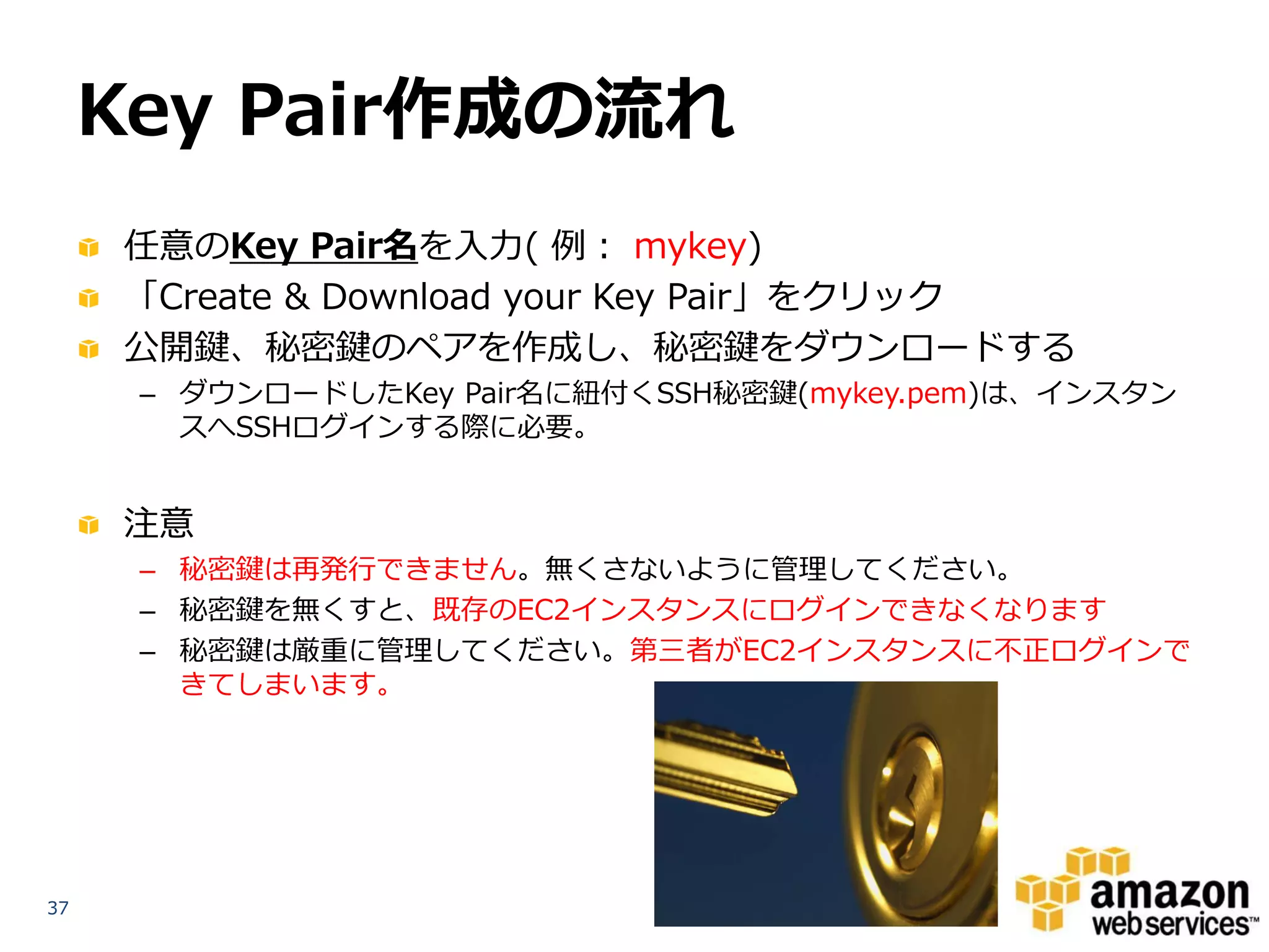 Key Pair作成の流れ
     任意のKey Pair名を入力( 例： mykey)
     「Create & Download your Key Pair」をクリック
     公開鍵、秘密鍵のペアを作成し、秘密鍵をダウンロードする
      – ダウンロードしたKey Pair名に紐付くSSH秘密鍵(mykey.pem)は、インスタン
        スへSSHログインする際に必要。


     注意
      – 秘密鍵は再発行できません。無くさないように管理してください。
      – 秘密鍵を無くすと、既存のEC2インスタンスにログインできなくなります
      – 秘密鍵は厳重に管理してください。第三者がEC2インスタンスに不正ログインで
        きてしまいます。




37
 