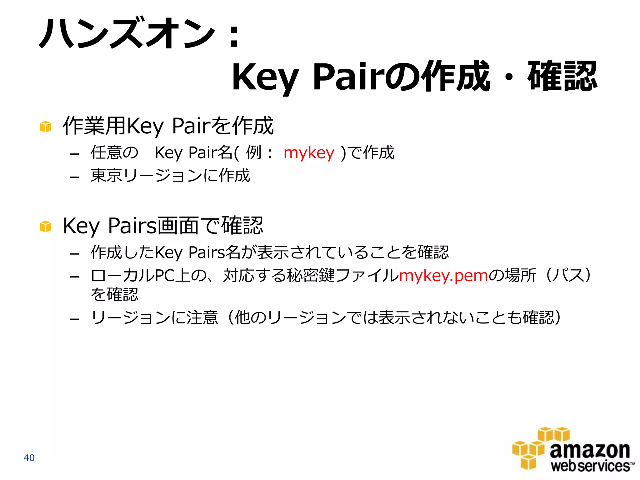 ハンズオン：
          Key Pairの作成・確認
     作業用Key Pairを作成
      – 任意の Key Pair名( 例： mykey )で作成
      – 東京リージョンに作成


     Key Pairs画面で確認
      – 作成したKey Pairs名が表示されていることを確認
      – ローカルPC上の、対応する秘密鍵ファイルmykey.pemの場所（パス）
        を確認
      – リージョンに注意（他のリージョンでは表示されないことも確認）




40
 