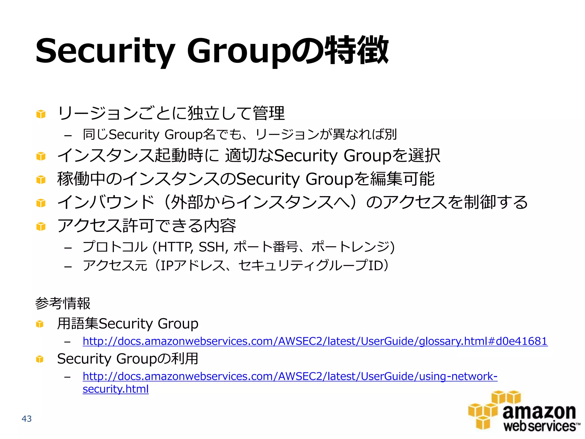 Security Groupの特徴
       リージョンごとに独立して管理
        – 同じSecurity Group名でも、リージョンが異なれば別
       インスタンス起動時に 適切なSecurity Groupを選択
       稼働中のインスタンスのSecurity Groupを編集可能
       インバウンド（外部からインスタンスへ）のアクセスを制御する
       アクセス許可できる内容
        – プロトコル (HTTP, SSH, ポート番号、ポートレンジ)
        – アクセス元（IPアドレス、セキュリティグループID）

     参考情報
       用語集Security Group
        –   http://docs.amazonwebservices.com/AWSEC2/latest/UserGuide/glossary.html#d0e41681
       Security Groupの利用
        –   http://docs.amazonwebservices.com/AWSEC2/latest/UserGuide/using-network-
            security.html

43
 