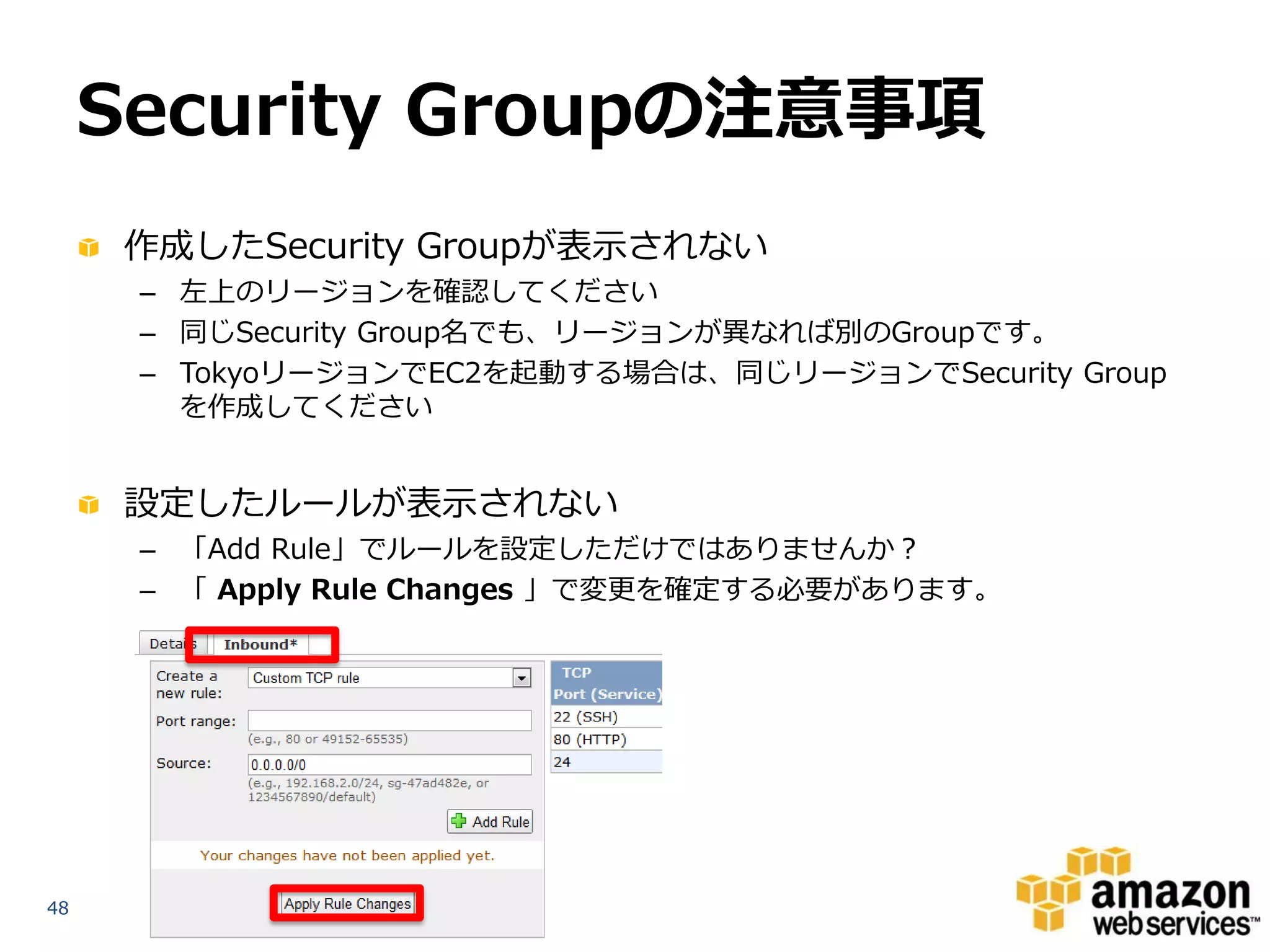 Security Groupの注意事項
     作成したSecurity Groupが表示されない
      – 左上のリージョンを確認してください
      – 同じSecurity Group名でも、リージョンが異なれば別のGroupです。
      – TokyoリージョンでEC2を起動する場合は、同じリージョンでSecurity Group
        を作成してください


     設定したルールが表示されない
      – 「Add Rule」でルールを設定しただけではありませんか？
      – 「 Apply Rule Changes 」で変更を確定する必要があります。




48
 