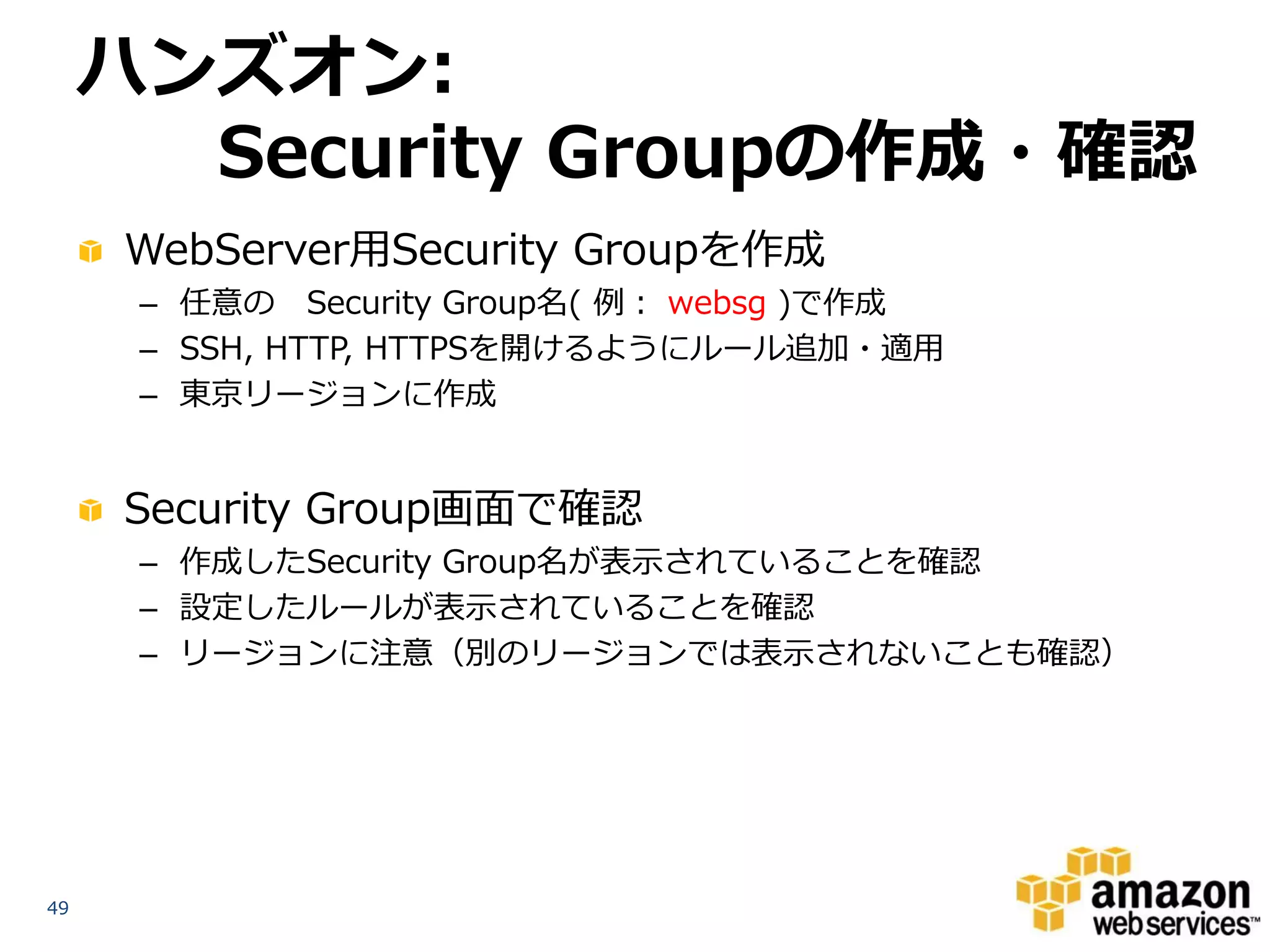 ハンズオン:
       Security Groupの作成・確認
     WebServer用Security Groupを作成
      – 任意の Security Group名( 例： websg )で作成
      – SSH, HTTP, HTTPSを開けるようにルール追加・適用
      – 東京リージョンに作成


     Security Group画面で確認
      – 作成したSecurity Group名が表示されていることを確認
      – 設定したルールが表示されていることを確認
      – リージョンに注意（別のリージョンでは表示されないことも確認）




49
 