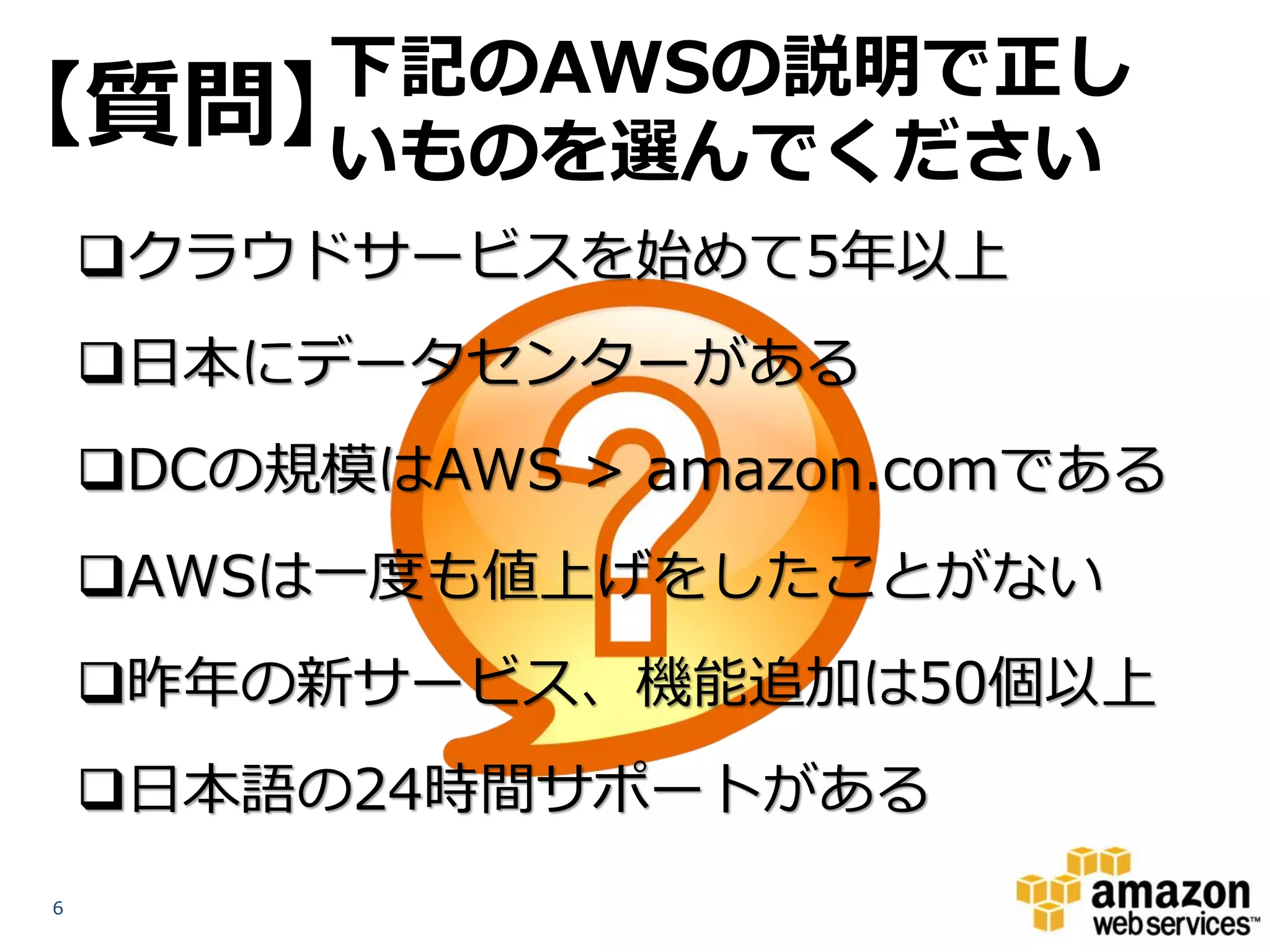 下記のAWSの説明で正し
【質問】いものを選んでください
    クラウドサービスを始めて5年以上
    日本にデータセンターがある
    DCの規模はAWS > amazon.comである
    AWSは一度も値上げをしたことがない
    昨年の新サービス、機能追加は50個以上
    日本語の24時間サポートがある
6
 