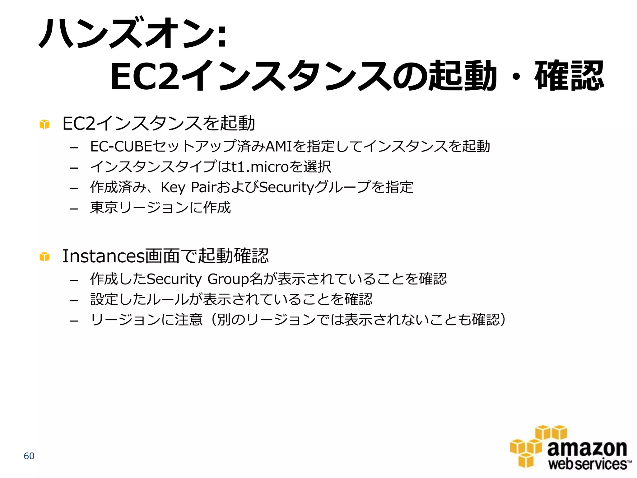 ハンズオン:
       EC2インスタンスの起動・確認
     EC2インスタンスを起動
     –   EC-CUBEセットアップ済みAMIを指定してインスタンスを起動
     –   インスタンスタイプはt1.microを選択
     –   作成済み、Key PairおよびSecurityグループを指定
     –   東京リージョンに作成


     Instances画面で起動確認
     – 作成したSecurity Group名が表示されていることを確認
     – 設定したルールが表示されていることを確認
     – リージョンに注意（別のリージョンでは表示されないことも確認）




60
 