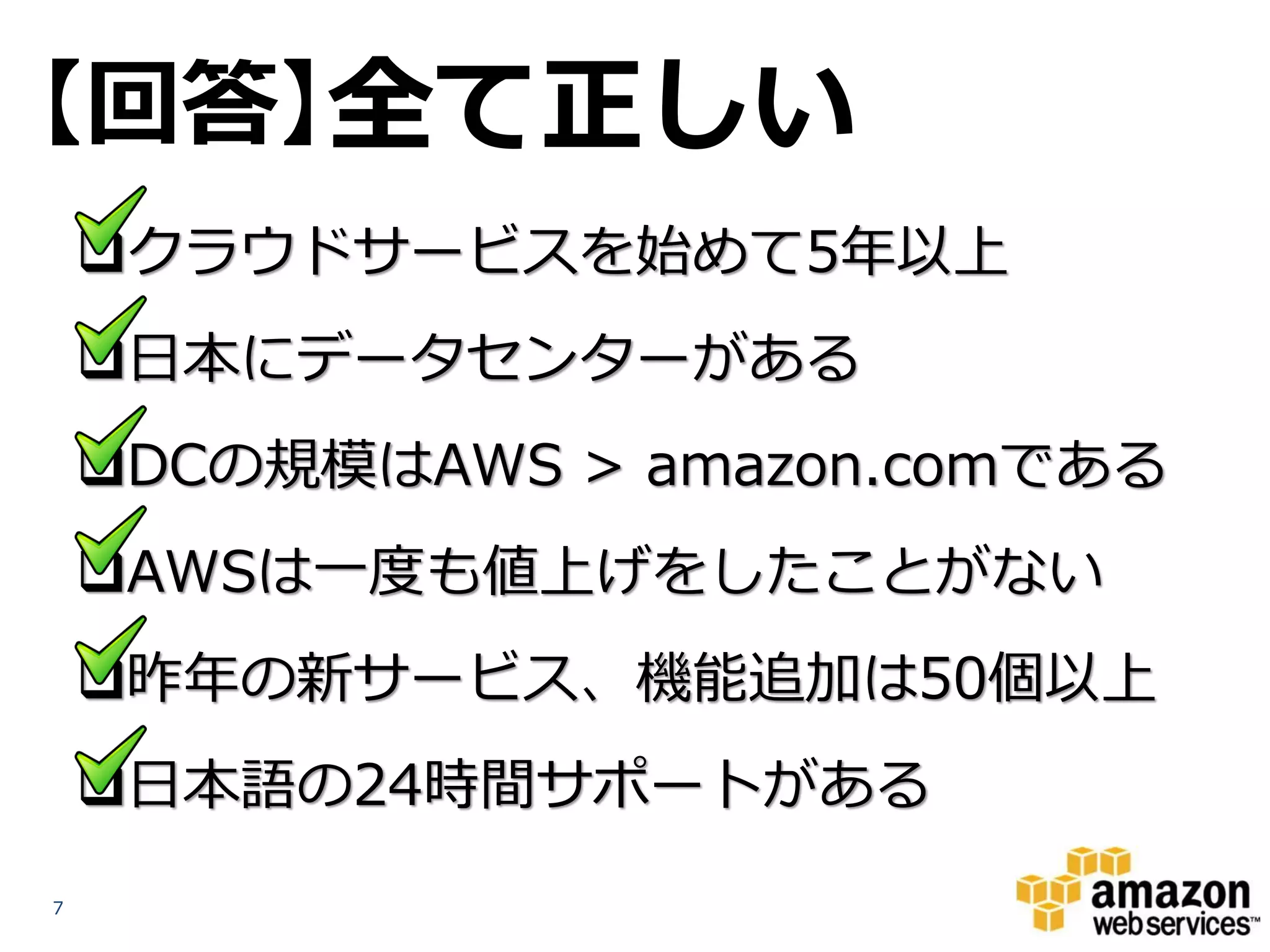 【回答】全て正しい
    クラウドサービスを始めて5年以上
    日本にデータセンターがある
    DCの規模はAWS > amazon.comである
    AWSは一度も値上げをしたことがない
    昨年の新サービス、機能追加は50個以上
    日本語の24時間サポートがある
7
 