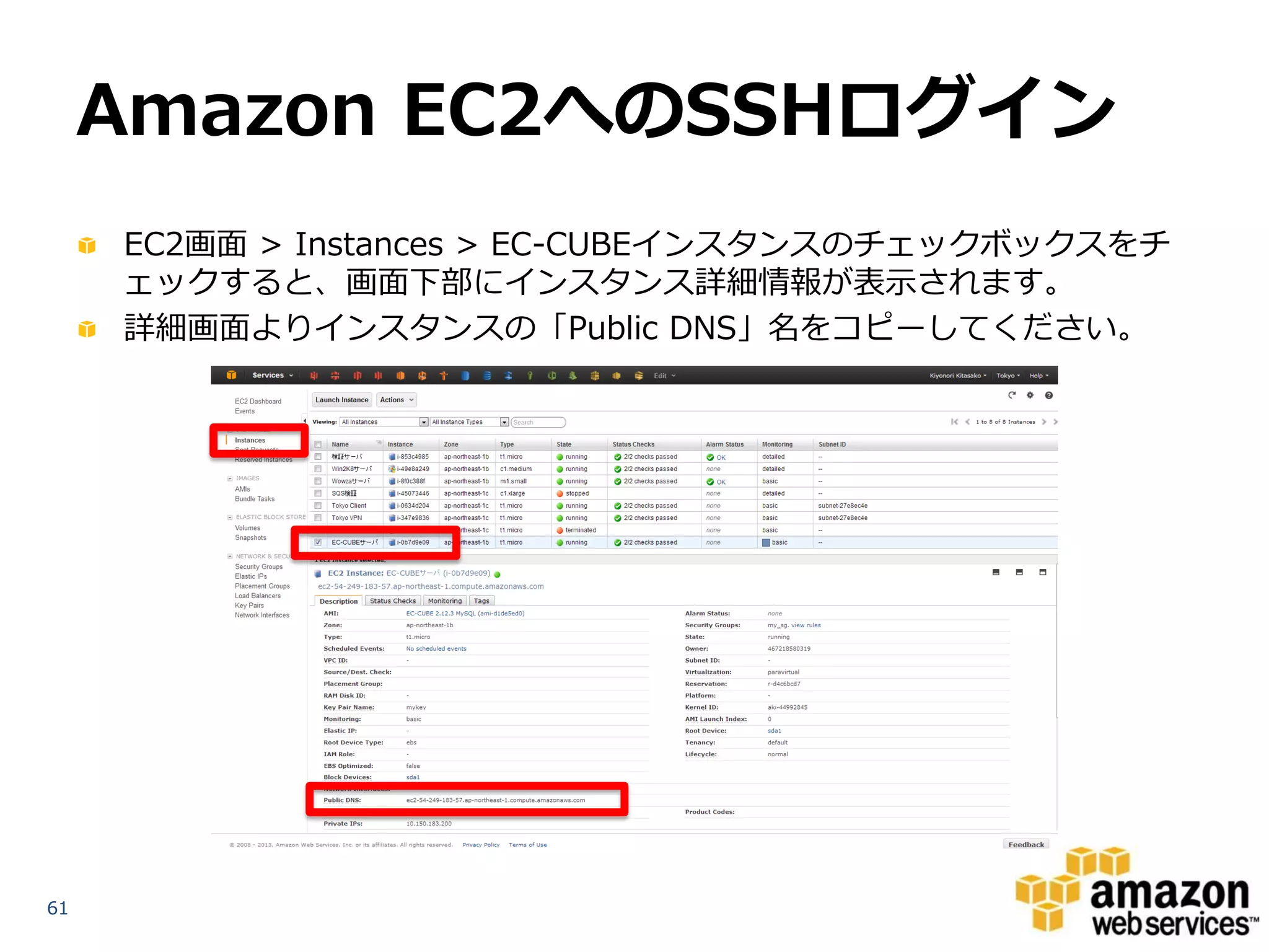 Amazon EC2へのSSHログイン
     EC2画面 > Instances > EC-CUBEインスタンスのチェックボックスをチ
     ェックすると、画面下部にインスタンス詳細情報が表示されます。
     詳細画面よりインスタンスの「Public DNS」名をコピーしてください。




61
 