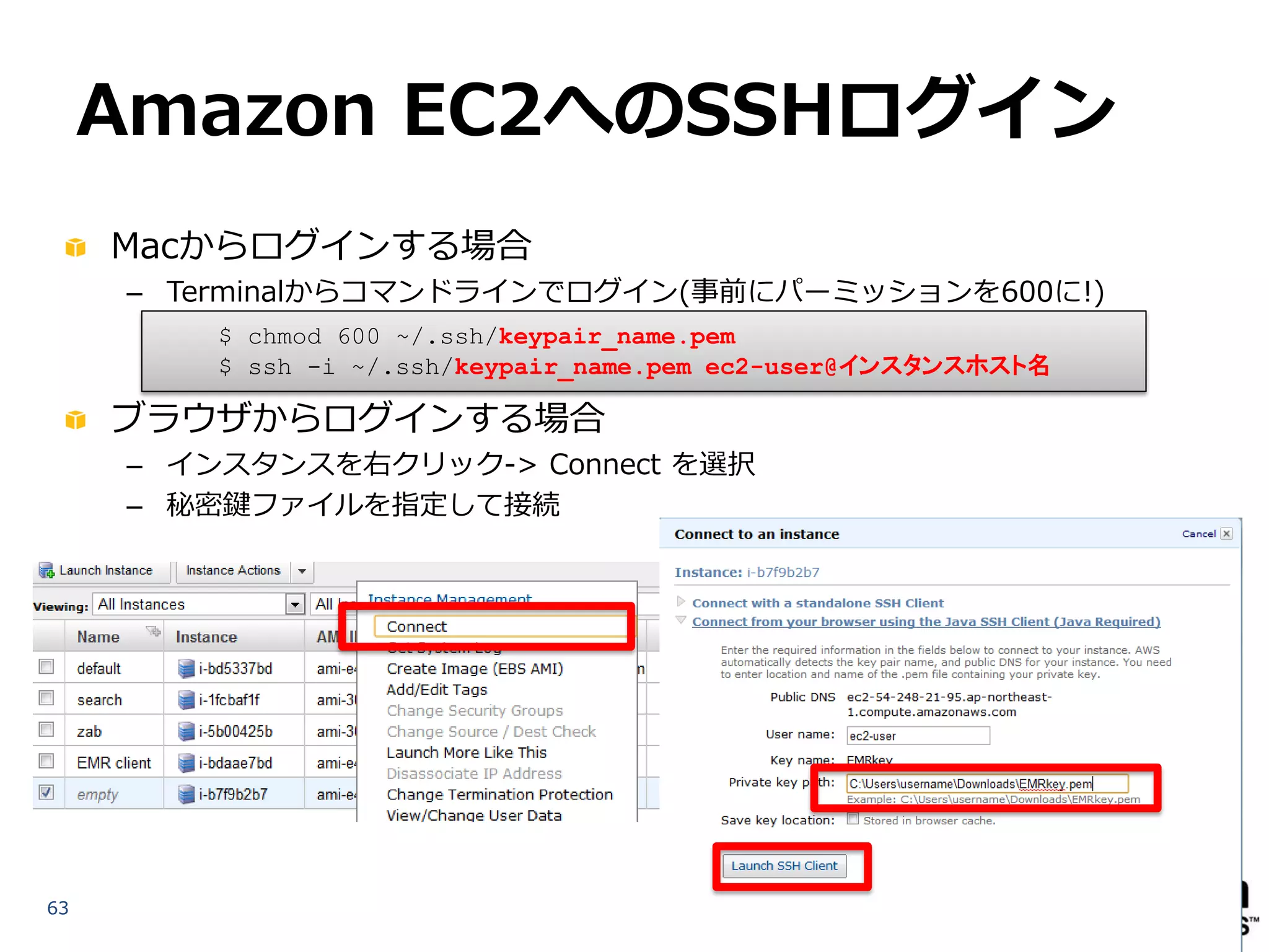 Amazon EC2へのSSHログイン
     Macからログインする場合
     – Terminalからコマンドラインでログイン(事前にパーミッションを600に!)
         $ chmod 600 ~/.ssh/keypair_name.pem
         $ ssh -i ~/.ssh/keypair_name.pem ec2-user@インスタンスホスト名

     ブラウザからログインする場合
     – インスタンスを右クリック-> Connect を選択
     – 秘密鍵ファイルを指定して接続




63
 