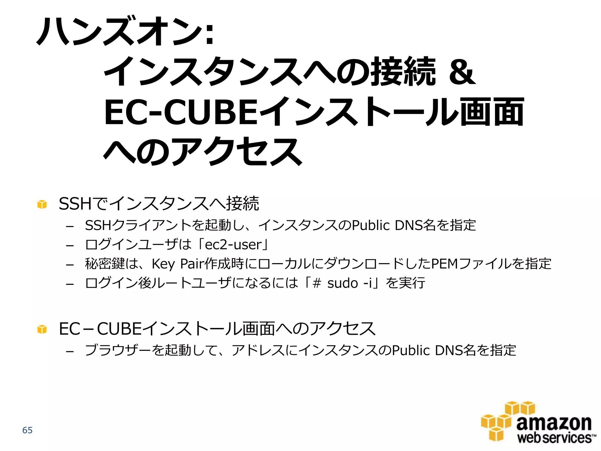 ハンズオン:
      インスタンスへの接続 &
      EC-CUBEインストール画面への
                   アクセス
     SSHでインスタンスへ接続
      –   SSHクライアントを起動し、インスタンスのPublic DNS名を指定
      –   ログインユーザは「ec2-user」
      –   秘密鍵は、Key Pair作成時にローカルにダウンロードしたPEMファイルを指定
      –   ログイン後ルートユーザになるには「# sudo -i」を実行


     EC－CUBEインストール画面へのアクセス
      – ブラウザーを起動して、アドレスにインスタンスのPublic DNS名を指定




65
 