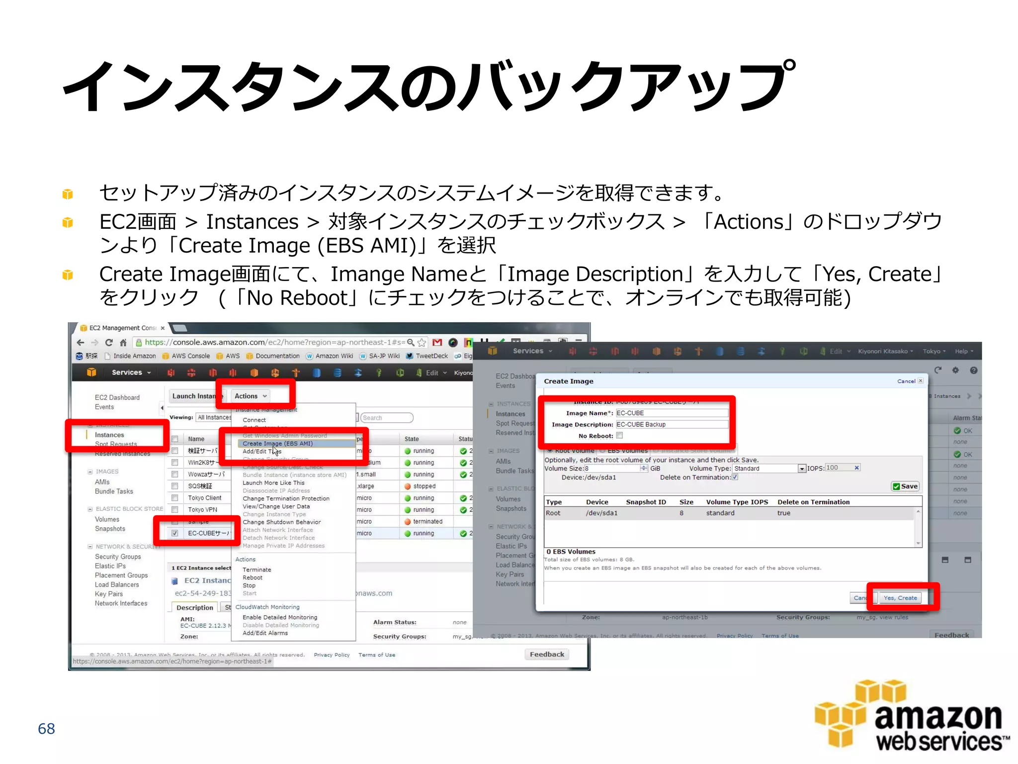 インスタンスのバックアップ
     セットアップ済みのインスタンスのシステムイメージを取得できます。
     EC2画面 > Instances > 対象インスタンスのチェックボックス > 「Actions」のドロップダウ
     ンより「Create Image (EBS AMI)」を選択
     Create Image画面にて、Imange Nameと「Image Description」を入力して「Yes, Create」
     をクリック (「No Reboot」にチェックをつけることで、オンラインでも取得可能)




68
 