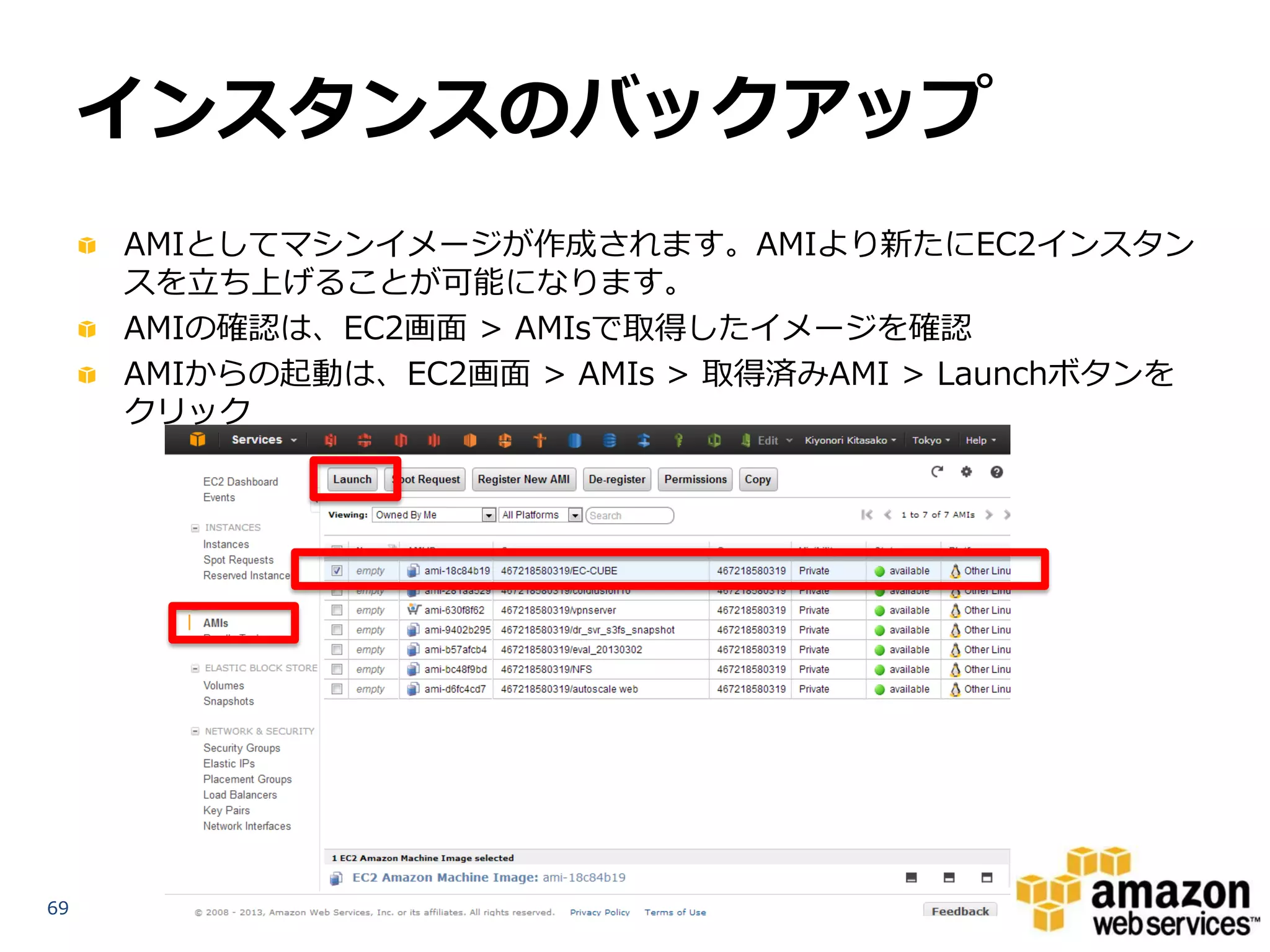 インスタンスのバックアップ
     AMIとしてマシンイメージが作成されます。AMIより新たにEC2インスタン
     スを立ち上げることが可能になります。
     AMIの確認は、EC2画面 > AMIsで取得したイメージを確認
     AMIからの起動は、EC2画面 > AMIs > 取得済みAMI > Launchボタンを
     クリック




69
 