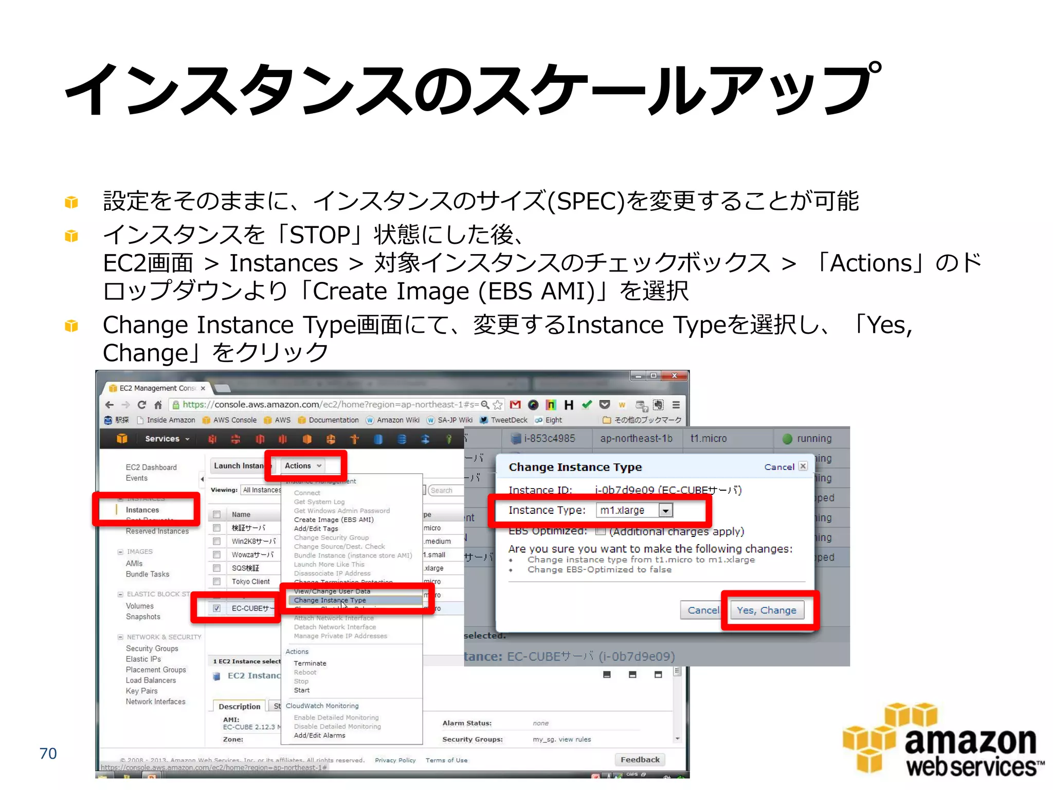 インスタンスのスケールアップ
     設定をそのままに、インスタンスのサイズ(SPEC)を変更することが可能
     インスタンスを「STOP」状態にした後、
     EC2画面 > Instances > 対象インスタンスのチェックボックス > 「Actions」のド
     ロップダウンより「Create Image (EBS AMI)」を選択
     Change Instance Type画面にて、変更するInstance Typeを選択し、「Yes,
     Change」をクリック




70
 
