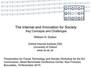 The Internet and Innovation for Society:
Key Concepts and Challenges
William H. Dutton
Oxford Internet Institute (OII)
University of Oxford
www.ox.ac.uk
Presentation for Future Technology and Society Workshop for the EU
Commission, Albert Borschette Conference Center, Rue Froissart,
Buruxelles, 19 November 2010.
 