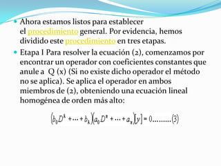 Ahora estamos listos para establecer el procedimiento general. Por evidencia, hemos dividido este procedimiento en tres etapas.Etapa I Para resolver la ecuación (2), comenzamos por encontrar un operador con coeficientes constantes que anule a  Q (x) (Si no existe dicho operador el método no se aplica). Se aplica el operador en ambos miembros de (2), obteniendo una ecuación lineal homogénea de orden más alto: