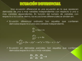 Ecuación diferencial 	Una ecuación diferencial es una ecuación en la que aparecen derivadas de una o mas variables independientes con respecto a una o mas variables dependientes. En función del numero de variables con respecto a la cual se deriva, las ecuaciones diferenciales se dividen en: ,[object Object],dydx=5xy+6 d2ydx2−y=8x 3yd3ydx3+5x−yy′′−xexy′=75y−x −3ex ,[object Object],𝟃𝒖𝟃𝒙+𝟃𝒖𝟃𝒚−𝟃𝒖𝟃𝒛=𝟎   