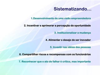 Sistematizando…
         1.Desenvolvimento de uma visão empreendedora

    2. Incentivar e aprimorar a percepção da oportunidade

                             3. Institucionalizar a mudança

                      4. Alimentar o desejo de ser inovador

                         5. Investir nas idéias das pessoas

6. Compartilhar riscos e recompensas com os funcionários

7. Reconhecer que o ato de falhar é crítico, mas importante
 