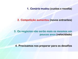 1. Cenário mudou (custos x receita)



  2. Competição aumentou (novos entrantes)



3. Os negócios não serão mais os mesmos em
                    poucos anos (velocidade)



4. Precisamos nos preparar para os desafios
 