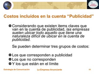Costos incluídos en la cuenta “Publicidad” Considerando que existen items claves que van en la cuenta de publicidad,  las empresas suelen ubicar todo aquello que tiene una naturaleza difícil de ubicar en la cuenta de publicidad. Se pueden determinar tres grupos de costos: Los que corresponden a publicidad Los que no corresponden Y los que están en el límite 