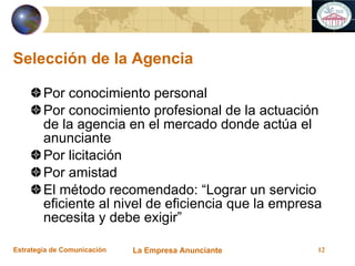 Selección de la Agencia Por conocimiento personal Por conocimiento profesional de la actuación de la agencia en el mercado donde actúa el anunciante Por licitación Por amistad El método recomendado: “Lograr un servicio eficiente al nivel de eficiencia que la empresa necesita y debe exigir” 