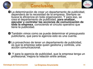 La determinación de crear un departamento de publicidad, dependerá de la necesidad de la empresa. Siempre se busca la eficiencia en toda organización. Y para eso, se crea el departamento de publicidad,  para analizar, ejecutar y controlar las acciones de comunicación de toda la empresa , conociendo el circuito operativo que tiene la publicidad. También vimos como se puede determinar el presupuesto publicitario, que para la agencia esto es una cuenta. Lo provechoso de tener un departamento de publicidad, es que la empresa sabe quien gestiona y controla, una acción comunicacional. Y para la agencia de publicidad, que la empresa tenga un profesional, mejora la relación entre ambas. Conclusión 