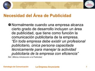 Necesidad del Área de Publicidad Normalmente cuando una empresa alcanza cierto grado de desarrollo incluyen un área de publicidad, que tiene como función la comunicación publicitaria de la empresa.  “En toda empresa debe existir un profesional publicitario, única persona capacitada técnicamente para manejar la actividad publicitaria de la empresa con eficiencia” Ref.: Billorou Introducción a la Publicidad 