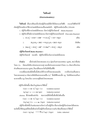 1

                                             ไฟฟาเคมี
                                        (Electrochemistry)

         ไฟฟาเคมี เปนการศึกษาเกียวกับปฏิกิริยาเคมีที่ทําใหเกิดกระแสไฟฟา กระแสไฟฟาทําให
                                      ่
เกิดปฏิกิริยาเคมีหากใชการถายเทอิเล็กตรอนเปนเกณฑแลว ปฏิกิริยาเคมีแบงเปน 2 ประเภท
         1. ปฏิกิริยาที่มีการถายเทอิเล็กตรอน เรียกวาปฏิกิริยารีดอกซ (Redox Reaction)
         2. ปฏิกิริยาที่ไมมีการถายเทอิเล็กตรอน เรียกวาปฏิกิรยานอนรีดอกซ (Non redox Reaction)
                                                               ิ




        ปฏิกิริยารีดอกซ (Redox Reaction )
        ปฏิกิริยารีดอกซ หมายถึง ปฏิกิริยาที่เกียวกับการถายเทอิเล็กตรอน
                                                ่

       ตัวอยาง     เมื่อนําแผนโลหะทองแดง (Cu) จุมลงในสารละลายของ AgNO3 พบวาที่แผน
โลหะ Cu มีของแข็งสีขาวปนเทามาเกาะอยู และเมื่อนํามาเคาะจะพบวาโลหะ Cu เกิดการสึกกรอน
สวนสีของสารละลาย AgNO3 ก็จะเปลี่ยนจากใสไมมีสีเปนสีฟา
       การเปลี่ยนแปลงที่เกิดขึ้นนี้อธิบายไดวาการที่โลหะทองแดงเกิด    การสึกกรอนเปนเพราะ
โลหะทองแดง(Cu) เกิดการเสียอิเล็กตรอนกลายเปน Cu2+ ซึ่งมีสีฟาและเมื่อ Ag+ รับอิเล็กตรอนเขามา
จะกลายเปน Ag (โลหะเงิน) มาเกาะอยูทแผนโลหะทองแดง
                                       ี่

       ปฏิกิริยาที่เกิดขึน เขียนในรูปสมการไดดังนี้
                         ้
               Cu(s)            Cu2+(aq) + 2 e-      (oxidation reaction)
               Ag+(aq) + e-             Ag(s)        (reduction reaction)
         electron ที่ถายเทตองเทากัน สมการเคมีที่เกิดขึ้นทีแทจริงตองเปน
                                                                  ่
               Cu(s)            Cu2+(aq) + 2 e-      (oxidation reaction)
               2Ag+(aq) +2 e-              2Ag(s) (reduction reaction)
         ปฏิกิริยาที่เกิดขึ้นในแตละสมการเรียกวา ครึ่งปฏิกิริยา ซึ่งการเกิดปฏิกิริยาถายเท อิเล็กตรอน
จะเกิดขึ้นไดสมบูรณก็ตอเมือตองนําครึ่งปฏิกิริยาทั้งสองมารวมกัน เขียนเปนสมการไดดังนี้
                              ่
               Cu(s) + Ag+(aq)               Cu2+(aq) + 2Ag(s)        (redox reduction)
 