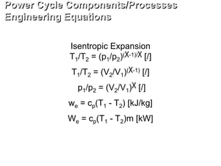 Isentropic Expansion
T1/T2 = (p1/p2)(χ-1)/χ [/]
T1/T2 = (V2/V1)(χ-1) [/]
p1/p2 = (V2/V1)χ [/]
we = cp(T1 - T2) [kJ/kg]
We = cp(T1 - T2)m [kW]
Power Cycle Components/Processes
Engineering Equations
 