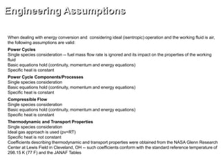 When dealing with energy conversion and considering ideal (isentropic) operation and the working fluid is air,
the following assumptions are valid:
Power Cycles
Single species consideration -- fuel mass flow rate is ignored and its impact on the properties of the working
fluid
Basic equations hold (continuity, momentum and energy equations)
Specific heat is constant
Power Cycle Components/Processes
Single species consideration
Basic equations hold (continuity, momentum and energy equations)
Specific heat is constant
Compressible Flow
Single species consideration
Basic equations hold (continuity, momentum and energy equations)
Specific heat is constant
Thermodynamic and Transport Properties
Single species consideration
Ideal gas approach is used (pv=RT)
Specific heat is not constant
Coefficients describing thermodynamic and transport properties were obtained from the NASA Glenn Research
Center at Lewis Field in Cleveland, OH -- such coefficients conform with the standard reference temperature of
298.15 K (77 F) and the JANAF Tables
Engineering Assumptions
 