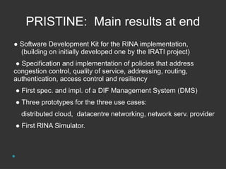 PRISTINE: Main results at end 
● Software Development Kit for the RINA implementation, 
(building on initially developed one by the IRATI project) 
● Specification and implementation of policies that address 
congestion control, quality of service, addressing, routing, 
authentication, access control and resiliency 
● First spec. and impl. of a DIF Management System (DMS) 
● Three prototypes for the three use cases: 
distributed cloud, datacentre networking, network serv. provider 
● First RINA Simulator. 
 