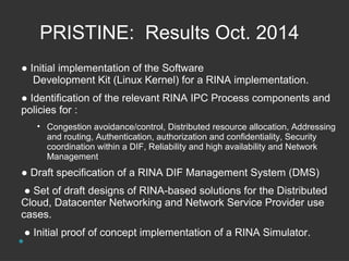 PRISTINE: Results Oct. 2014 
● Initial implementation of the Software 
Development Kit (Linux Kernel) for a RINA implementation. 
● Identification of the relevant RINA IPC Process components and 
policies for : 
• Congestion avoidance/control, Distributed resource allocation, Addressing 
and routing, Authentication, authorization and confidentiality, Security 
coordination within a DIF, Reliability and high availability and Network 
Management 
● Draft specification of a RINA DIF Management System (DMS) 
● Set of draft designs of RINA-based solutions for the Distributed 
Cloud, Datacenter Networking and Network Service Provider use 
cases. 
● Initial proof of concept implementation of a RINA Simulator. 
 