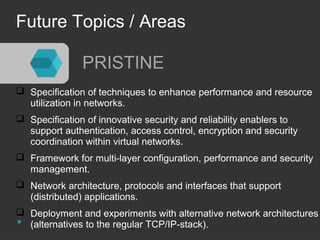 Future Topics / Areas 
PRISTINE 
 Specification of techniques to enhance performance and resource 
utilization in networks. 
 Specification of innovative security and reliability enablers to 
support authentication, access control, encryption and security 
coordination within virtual networks. 
 Framework for multi-layer configuration, performance and security 
management. 
 Network architecture, protocols and interfaces that support 
(distributed) applications. 
 Deployment and experiments with alternative network architectures 
(alternatives to the regular TCP/IP-stack). 
 