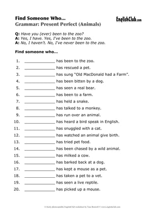 A freely photocopiable EnglishClub worksheet by Tara Benwell © www.englishclub.com
	
  
Find	
 Someone	
 Who...	
 
Grammar:	
 Present	
 Perfect	
 (Animals)	
 
EnglishClub.com
	
  
Q: Have you (ever) been to the zoo?
A: Yes, I have. Yes, I've been to the zoo.
A: No, I haven't. No, I've never been to the zoo.
Find someone who…
1. _____________ has been to the zoo.
2. _____________ has rescued a pet.
3. _____________ has sung “Old MacDonald had a Farm”.
4. _____________ has been bitten by a dog.
5. _____________ has seen a real bear.
6. _____________ has been to a farm.
7. _____________ has held a snake.
8. _____________ has talked to a monkey.
9. _____________ has run over an animal.
10. _____________ has heard a bird speak in English.
11. _____________ has snuggled with a cat.
12. _____________ has watched an animal give birth.
13. _____________ has tried pet food.
14. _____________ has been chased by a wild animal.
15. _____________ has milked a cow.
16. _____________ has barked back at a dog.
17. _____________ has kept a mouse as a pet.
18. _____________ has taken a pet to a vet.
19. _____________ has seen a live reptile.
20. _____________ has picked up a mouse.
 