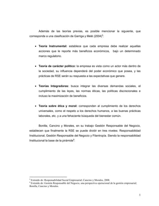 Además de las teorías previas, es posible mencionar la siguiente, que
corresponde a una clasificación de Garriga y Melé (2004)5:


        Teoría Instrumental: establece que cada empresa debe realizar aquellas
        acciones que le reporte más beneficios económicos,                    bajo un determinado
        marco regulatorio.


        Teoría de carácter político: la empresa es vista como un actor más dentro de
        la sociedad, su influencia dependerá del poder económico que posea, y las
        prácticas de RSE serán su respuesta a las expectativas que genere.


        Teorías Integradoras: busca integrar las diversas demandas sociales, el
        cumplimiento de las leyes, las normas éticas, las políticas discrecionales e
        incluso la maximización de beneficios.


        Teoría sobre ética y moral: corresponden al cumplimiento de los derechos
        universales, como el respeto a los derechos humanos, a las buenas prácticas
        laborales, etc. y a una fehaciente búsqueda del bienestar común.


        Bonilla, Cancino y Morales, en su trabajo Gestión Responsable del Negocio,
establecen que finalmente la RSE se puede dividir en tres niveles: Responsabilidad
Institucional, Gestión Responsable del Negocio y Filantropía. Siendo la responsabilidad
Institucional la base de la pirámide6:




5
 Extraído de: Responsabilidad Social Empresarial; Cancino y Morales, 2008.
6
 Extraído de: Gestión Responsable del Negocio, una perspectiva operacional de la gestión empresarial;
Bonilla, Cancino y Morales.


                                                                                                        8
 