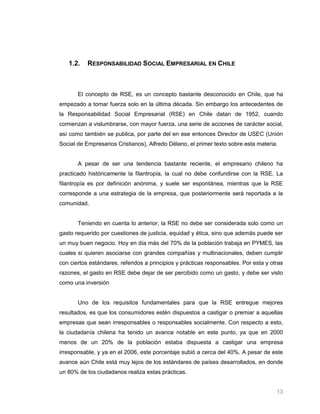 1.2.    RESPONSABILIDAD SOCIAL EMPRESARIAL EN CHILE



       El concepto de RSE, es un concepto bastante desconocido en Chile, que ha
empezado a tomar fuerza solo en la última década. Sin embargo los antecedentes de
la Responsabilidad Social Empresarial (RSE) en Chile datan de 1952, cuando
comienzan a vislumbrarse, con mayor fuerza, una serie de acciones de carácter social,
así como también se publica, por parte del en ese entonces Director de USEC (Unión
Social de Empresarios Cristianos), Alfredo Délano, el primer texto sobre esta materia.


       A pesar de ser una tendencia bastante reciente, el empresario chileno ha
practicado históricamente la filantropía, la cual no debe confundirse con la RSE. La
filantropía es por definición anónima, y suele ser espontánea, mientras que la RSE
corresponde a una estrategia de la empresa, que posteriormente será reportada a la
comunidad.


       Teniendo en cuenta lo anterior, la RSE no debe ser considerada solo como un
gasto requerido por cuestiones de justicia, equidad y ética, sino que además puede ser
un muy buen negocio. Hoy en día más del 70% de la población trabaja en PYMES, las
cuales si quieren asociarse con grandes compañías y multinacionales, deben cumplir
con ciertos estándares, referidos a principios y prácticas responsables. Por esta y otras
razones, el gasto en RSE debe dejar de ser percibido como un gasto, y debe ser visto
como una inversión


       Uno de los requisitos fundamentales para que la RSE entregue mejores
resultados, es que los consumidores estén dispuestos a castigar o premiar a aquellas
empresas que sean irresponsables o responsables socialmente. Con respecto a esto,
la ciudadanía chilena ha tenido un avance notable en este punto, ya que en 2000
menos de un 20% de la población estaba dispuesta a castigar una empresa
irresponsable, y ya en el 2006, este porcentaje subió a cerca del 40%. A pesar de este
avance aún Chile está muy lejos de los estándares de países desarrollados, en donde
un 80% de los ciudadanos realiza estas prácticas.


                                                                                      13
 