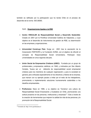 también es ratificado por la participación que ha tenido Chile en el proceso de
desarrollo de la norma ISO 26000.




           1.2.1. Organizaciones ligadas a la RSE


           Centro VINCULAR de Responsabilidad Social y Desarrollo Sostenible:
           Creado en 2001 por la Pontificia Universidad Católica de Valparaíso, y cuyo
           objetivo es el desarrollo de instrumentos de gestión de RSE, su diseminación
           en las empresas y organizaciones.


           Universidad Construye País: Surge en              2001 tras la asociación de la
           Corporación PARTICIPA y la Fundación AVINA, con el objetivo de difundir el
           concepto      de    Responsabilidad     Social   Universitaria.   Participan   trece
           universidades en cinco regiones del país.


           Unión Social de Empresarios Cristiano (USEC): Fundada por un grupo de
           profesionales y empresarios católicos, en 1948, y motivados por San Alberto
           Hurtado, “busca ser un           referente de responsabilidad social empresarial
           cristiana para los miembros de cualquier organización y para la sociedad en
           general, pero enfocada especialmente en los directivos y líderes de la empresa,
           que marcan con su ejemplo pautas a imitar por el resto de los trabajadores,
           promoviendo e implementando soluciones humanamente sostenibles a los
           desafíos empresariales.


           ProHumana: Nace en 1998, y su objetivo es “Construir una cultura de
           Responsabilidad Social Empresarial y Ciudadana en Chile, promoviendo una
           actitud proactiva en las personas, instituciones y empresas”10. Esto a través de
           la creación de herramientas que mejoren la calidad de vida de las personas y la
           promoción de la Responsabilidad Social.


10
     Extraído de: http://www.prohumana.cl


                                                                                            15
 