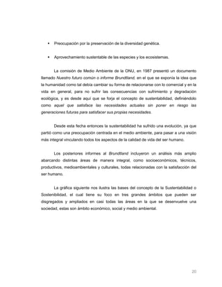    Preocupación por la preservación de la diversidad genética.


      Aprovechamiento sustentable de las especies y los ecosistemas.


       La comisión de Medio Ambiente de la ONU, en 1987 presentó un documento
llamado Nuestro futuro común o informe Brundtland, en el que se exponía la idea que
la humanidad como tal debía cambiar su forma de relacionarse con lo comercial y en la
vida en general, para no sufrir las consecuencias con sufrimiento y degradación
ecológica, y es desde aquí que se forja el concepto de sustentabilidad, definiéndolo
como aquel que satisface las necesidades actuales sin poner en riesgo las
generaciones futuras para satisfacer sus propias necesidades.


       Desde esta fecha entonces la sustentabilidad ha sufrido una evolución, ya que
partió como una preocupación centrada en el medio ambiente, para pasar a una visión
más integral vinculando todos los aspectos de la calidad de vida del ser humano.


       Los posteriores informes al Brundtland incluyeron un análisis más amplio
abarcando distintas áreas de manera integral, como socioeconómicos, técnicos,
productivos, medioambientales y culturales, todas relacionadas con la satisfacción del
ser humano.


       La gráfica siguiente nos ilustra las bases del concepto de la Sustentabilidad o
Sostenibilidad, el cual tiene su foco en tres grandes ámbitos que pueden ser
disgregados y ampliados en casi todas las áreas en la que se desenvuelve una
sociedad, estas son ámbito económico, social y medio ambiental.




                                                                                   20
 