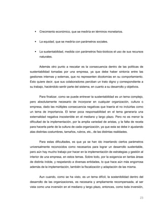    Crecimiento económico, que se mediría en términos monetarios.


      La equidad, que se mediría con parámetros sociales.


      La sustentabilidad, medida con parámetros fisio-bioticos el uso de sus recursos
       naturales.


       Además otro punto a rescatar es la consecuencia dentro de las políticas de
sustentabilidad tomadas por una empresa, ya que debe haber sintonía entre las
gestiones internas y externas, que no representen dicotomías en su comportamiento.
Esto quiere decir, que sus colaboradores perciban un trato digno y correspondiente a
su trabajo, haciéndolo sentir parte del sistema, en cuanto a su desarrollo y objetivos.


       Para finalizar, como se puede entrever la sustentabilidad es un tema complejo,
pero absolutamente necesario de incorporar en cualquier organización, cultura o
empresa, dado las múltiples consecuencia negativas que traería el no incluirlas como
un tema de importancia. El tener poca responsabilidad en el tema generaría una
externalidad negativa insostenible en el mediano y largo plazo. Pero no es menor la
dificultad de la implementación, por la amplia variedad de aristas, y la falta de receta
para hacerla parte de la cultura de cada organización, ya que esta se debe ir ajustando
alas distintas costumbres, tamaños, rubros, etc., de las distintas realidades.


       Para estas dificultades, es que ya se han ido insertando ciertos parámetros
universalmente reconocidos como necesarios para lograr un desarrollo sustentable,
pero aún hay mucho trabajo por hacer en la implementación de estrategias y gestión al
interior de una empresa, en estos temas. Sobre todo, por la exigencia en tantas áreas
de distinta índole, y respetando a diversas entidades, lo que hace aún más engorrosa
además de la implementación, también la fiscalización y adaptación de las misma.


       Aun cuando, como se ha visto, es un tema difícil, la sostenibilidad dentro del
desarrollo de las organizaciones, es necesaria y ampliamente recompensada, al ser
vista como una inversión en el mediano y largo plazo, entonces, como toda inversión,


                                                                                          23
 