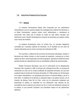 1.4.      INDUSTRIA FARMACÉUTICA CHILENA



        1.4.1. Historia


       La Industria Farmacéutica Global está compuesta por los Laboratorios
Farmacéuticos, que son quienes realizan las investigaciones y fabrican los fármacos, y
el Retail Farmacéutico, quienes actúan como distribuidores y vendedores al
consumidor final. Dado que el estudio se centra en este último mercado, nos
referiremos como industria farmacéutica al conjunto de farmacias que realizan ventas
al por menor de remedios.


       La industria farmacéutica como se conoce hoy, un mercado oligopólico
controlado por 3 grandes cadenas de farmacias, es el resultado de una serie de
eventos detonantes que se inician a principio de la década de 1990.


       Por esa fecha, a diferencia del sinnúmero de farmacias individuales, existían 4
farmacias que habían iniciado un claro proceso de expansión, marcado por el claro
objetivo de tener varios locales bajo una marca paraguas, siguiendo la tendencia de las
grandes tiendas por departamento y las ya consolidadas cadenas de supermercados.


       Estaba Farmacias Ahumadas, que era la continuación de la desaparecida
Farmacia York, fundada en 1968. A principio de la década de los 90’s, su proceso de
crecimiento se inicia con la compra acelerada de pequeñas farmacias, las que iban
quedando bajo el nombre de Farmacias Ahumadas. En 1992 contaba con 44 farmacias
en la región metropolitana, y se preparaba para entrar en la Quinta Región y de ahí a
todo Chile. A mediados de la década su expansión llega a los países vecinos, con la
creación de Boticas Fasa SA en Perú. Junto con el crecimiento acelerado que
presentaba la cadena, la necesidad de una distribución más eficiente de las
mercaderías hace la apertura por primera vez de un centro de distribución general de
la cadena, lo que permitió incorporar una importante mejora en las operaciones
logísticas.


                                                                                    25
 
