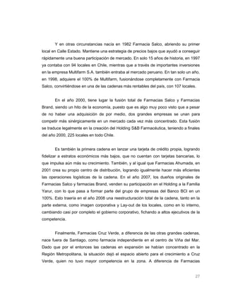 Y en otras circunstancias nacía en 1982 Farmacia Salco, abriendo su primer
local en Calle Estado. Mantiene una estrategia de precios bajos que ayudó a conseguir
rápidamente una buena participación de mercado. En solo 15 años de historia, en 1997
ya contaba con 94 locales en Chile, mientras que a través de importantes inversiones
en la empresa Multifarm S.A. también entraba al mercado peruano. En tan solo un año,
en 1998, adquiere el 100% de Multifarm, fusionándose completamente con Farmacia
Salco, convirtiéndose en una de las cadenas más rentables del país, con 107 locales.


       En el año 2000, tiene lugar la fusión total de Farmacias Salco y Farmacias
Brand, siendo un hito de la economía, puesto que es algo muy poco visto que a pesar
de no haber una adquisición de por medio, dos grandes empresas se unan para
competir más sinérgicamente en un mercado cada vez más concentrado. Esta fusión
se traduce legalmente en la creación del Holding S&B Farmacéutica, teniendo a finales
del año 2000, 225 locales en todo Chile.


       Es también la primera cadena en lanzar una tarjeta de crédito propia, logrando
fidelizar a estratos económicos más bajos, que no cuentan con tarjetas bancarias, lo
que impulsa aún más su crecimiento. También, y al igual que Farmacias Ahumada, en
2001 crea su propio centro de distribución, logrando igualmente hacer más eficientes
las operaciones logísticas de la cadena. En el año 2007, los dueños originales de
Farmacias Salco y farmacias Brand, venden su participación en el Holding a la Familia
Yarur, con lo que pasa a formar parte del grupo de empresas del Banco BCI en un
100%. Esto traería en el año 2008 una reestructuración total de la cadena, tanto en la
parte externa, como imagen corporativa y Lay-out de los locales, como en lo interno,
cambiando casi por completo el gobierno corporativo, fichando a altos ejecutivos de la
competencia.


       Finalmente, Farmacias Cruz Verde, a diferencia de las otras grandes cadenas,
nace fuera de Santiago, como farmacia independiente en el centro de Viña del Mar.
Dado que por el entonces las cadenas en expansión se habían concentrado en la
Región Metropolitana, la situación dejó el espacio abierto para el crecimiento a Cruz
Verde, quien no tuvo mayor competencia en la zona. A diferencia de Farmacias


                                                                                   27
 