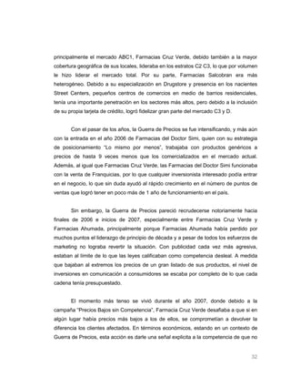 principalmente el mercado ABC1, Farmacias Cruz Verde, debido también a la mayor
cobertura geográfica de sus locales, lideraba en los estratos C2 C3, lo que por volumen
le hizo liderar el mercado total. Por su parte, Farmacias Salcobran era más
heterogéneo. Debido a su especialización en Drugstore y presencia en los nacientes
Street Centers, pequeños centros de comercios en medio de barrios residenciales,
tenía una importante penetración en los sectores más altos, pero debido a la inclusión
de su propia tarjeta de crédito, logró fidelizar gran parte del mercado C3 y D.


       Con el pasar de los años, la Guerra de Precios se fue intensificando, y más aún
con la entrada en el año 2006 de Farmacias del Doctor Simi, quien con su estrategia
de posicionamiento “Lo mismo por menos”, trabajaba con productos genéricos a
precios de hasta 9 veces menos que los comercializados en el mercado actual.
Además, al igual que Farmacias Cruz Verde, las Farmacias del Doctor Simi funcionaba
con la venta de Franquicias, por lo que cualquier inversionista interesado podía entrar
en el negocio, lo que sin duda ayudó al rápido crecimiento en el número de puntos de
ventas que logró tener en poco más de 1 año de funcionamiento en el país.


       Sin embargo, la Guerra de Precios pareció recrudecerse notoriamente hacia
finales de 2006 e inicios de 2007, especialmente entre Farmacias Cruz Verde y
Farmacias Ahumada, principalmente porque Farmacias Ahumada había perdido por
muchos puntos el liderazgo de principio de década y a pesar de todos los esfuerzos de
marketing no lograba revertir la situación. Con publicidad cada vez más agresiva,
estaban al límite de lo que las leyes calificaban como competencia desleal. A medida
que bajaban al extremos los precios de un gran listado de sus productos, el nivel de
inversiones en comunicación a consumidores se escaba por completo de lo que cada
cadena tenía presupuestado.


       El momento más tenso se vivió durante el año 2007, donde debido a la
campaña “Precios Bajos sin Competencia”, Farmacia Cruz Verde desafiaba a que si en
algún lugar había precios más bajos a los de ellos, se comprometían a devolver la
diferencia los clientes afectados. En términos económicos, estando en un contexto de
Guerra de Precios, esta acción es darle una señal explicita a la competencia de que no


                                                                                    32
 