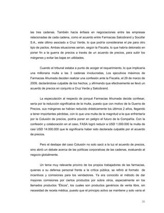 las tres cadenas. También hacía énfasis en negociaciones entre las empresas
relacionadas de cada cadena, como el acuerdo entre Farmacias Salcobrand y Socofar
S.A., este último asociado a Cruz Verde, lo que podría considerarse el pie para otro
tipo de pactos. Ambas situaciones serían, según la Fiscalía, lo que habría detonado en
poner fin a la guerra de precios a través de un acuerdo de precios, para subir los
márgenes y evitar las bajas en utilidades.


       Cuando el tribunal estaba a punto de acoger el requerimiento, lo que implicaría
una millonaria multa a las 3 cadenas involucradas, Los ejecutivos máximos de
Farmacias Ahumada deciden realizar una confesión ante la Fiscalía, el 29 de marzo de
2009, declarándose culpable de los hechos, y afirmando que efectivamente se llevó un
acuerdo de precios en conjunto a Cruz Verde y Salcobrand.


       La especulación al respecto de porqué Farmacias Ahumada decide confesar,
sería por la reducción significativa de la multa, puesto que con motivo de la Guerra de
Precios, sus márgenes se habían reducido drásticamente los últimos 2 años, llegando
a tener importantes pérdidas, con lo que una multa de la magnitud a la que enfrentaría
por la Colusión de precios, podría poner en peligro el futuro de la Compañía. Con la
confesión y colaboración en el caso, FASA logró reducir a USD 1.000.000 la multa de
casi USD 14.000.000 que le significaría haber sido declarada culpable por el acuerdo
de precios.


       Pero el destape del caso Colusión no solo sacó a la luz el acuerdo de precios,
sino abrió un debate acerca de las políticas corporativas de las cadenas, evaluando al
negocio globalmente.


       Un tema muy relevante provino de los propios trabajadores de las farmacias,
quienes a su defensa personal frente a la crítica pública, se refirió al formato de
incentivos y comisiones para los vendedores. Ya era conocido el método de dar
mayores comisiones por ciertos productos por sobre otros, especialmente en los
llamados productos “Éticos”, los cuales son productos genéricos de venta libre, sin
necesidad de receta médica, puesto que el principio activo se mantiene y solo varía el


                                                                                    36
 
