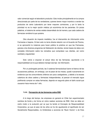 valor comercial según el laboratorio productor. Esto incide principalmente en la compra
direccionada por parte de los vendedores, quienes tienen mayor incentivo a vender los
productos de cierto Laboratorio por tener mayores comisiones, y por lo tanto la
prioridad no es la mejor opción médica y/o económica de los pacientes. En pocas
palabras, el sistema de ventas estaba desarrollado de tal manera, que cada cadena de
farmacias vendiera lo que quisiera.


       Otra situación de impacto mediático, fue el intercambio de información entre
Farmacias e Isapres. Si bien esto no tenía directa relación con el Acuerdo de Precios,
si se aprovechó la instancia para hacer público la práctica en que las Farmacias,
gracias a los diversos programas de fidelización de clientes, tenían bases de datos con
completa información sobre los remedios que compraban sus clientes, así como
cantidad y regularidad.


       Esto volvía a enjuiciar el actuar ético de las farmacias, apuntando a la
responsabilidad con la que debiera manejar ese tipo de información.


       Por un prolongado período, las 3 cadenas farmacéuticas fueron el blanco de las
acusaciones públicas, sin embargo, con el pasar de los meses, quedó nuevamente en
evidencia que los consumidores chilenos son poco castigadores, y debido a la escasa
cobertura de otras cadena y farmacias independientes, al parecer el mercado sigue
prefiriendo comprar en estas farmacias, dejando en segundo plano el daño social que
causaron hace menos de 1 año.




       1.4.4. Percepción de las farmacias sobre RSE


       A lo largo del tiempo, las empresas en general en Chile han experimentado
cambios de fondo y de forma en cómo realizar acciones de RSE. Esto se debe en
cierto modo a la evolución per se que ha tenido el Concepto de Responsabilidad
Corporativa, ya que al paso de los años se ha ido agudizando el significado de ser
Socialmente Responsables, no limitándose a acciones de “Buen Vecino” o de fines


                                                                                    37
 