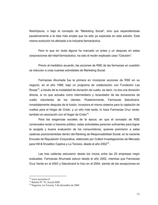 filantrópicos, o bajo el concepto de “Marketing Social”, sino que expandiéndose
paulatinamente a la idea más amplia que ha sido ya explicada en este estudio. Esta
misma evolución ha afectado a la industria farmacéutica.


         Pero lo que sin duda alguna ha marcado un antes y un después en estas
corporaciones del retail farmacéutico, ha sido el recién explicado caso “Colusión”.


         Previo al mediático acuerdo, las acciones de RSE de las farmacias en cuestión
se reducían a unas cuantas actividades de Marketing Social.


         Farmacias Ahumada fue la primera en incorporar acciones de RSE en su
negocio, en el año 1998, bajo un programa de colaboración con Fundación Las
Rosas14, a través de la modalidad de donación de vuelto, es decir, no era una donación
directa, si no que actuaba como intermediario y recaudador de las donaciones de
vuelto    voluntarias     de    los    clientes.   Posteriormente,   Farmacias   Salcobrand,
inmediatamente después de la fusión, incorpora el mismo sistema para la captación de
vueltos para el Hogar de Cristo, y un año más tarde, lo hace Farmacias Cruz verde,
también en asociación con el Hogar de Cristo15.
         Para las exigencias sociales de la época, en que el concepto de RSE
comenzaba recién a hacerse público, estas actividades parecían suficientes para lograr
la acogida y buena evaluación de los consumidores, quienes premiaron a estas
cadenas posicionándolas dentro del Ránking de Responsabilidad Social, en la naciente
Encueta de Reputación Corporativa, elaborado por Collect Investigaciones de Mercado
para Hill & Knowlton Captiva y La Tercera, desde el año 200216.


         Las tres cadenas estuvieron desde los inicios entre las 25 empresas mejor
evaluadas. Farmacias Ahumada estuvo desde el año 2002, mientras que Farmacias
Cruz Verde en el 2003 y Salcobrand lo hizo en el 2004, siendo de las excepciones en



14
   www.accionrse.cl
15
   Boletín N° 76, Acción RSE
16
   Negocios, La Tercera, 5 de diciembre de 2004


                                                                                         38
 