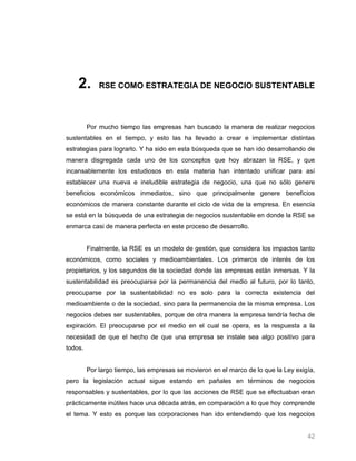 2.       RSE COMO ESTRATEGIA DE NEGOCIO SUSTENTABLE




         Por mucho tiempo las empresas han buscado la manera de realizar negocios
sustentables en el tiempo, y esto las ha llevado a crear e implementar distintas
estrategias para lograrlo. Y ha sido en esta búsqueda que se han ido desarrollando de
manera disgregada cada uno de los conceptos que hoy abrazan la RSE, y que
incansablemente los estudiosos en esta materia han intentado unificar para así
establecer una nueva e ineludible estrategia de negocio, una que no sólo genere
beneficios económicos inmediatos, sino que principalmente genere beneficios
económicos de manera constante durante el ciclo de vida de la empresa. En esencia
se está en la búsqueda de una estrategia de negocios sustentable en donde la RSE se
enmarca casi de manera perfecta en este proceso de desarrollo.


         Finalmente, la RSE es un modelo de gestión, que considera los impactos tanto
económicos, como sociales y medioambientales. Los primeros de interés de los
propietarios, y los segundos de la sociedad donde las empresas están inmersas. Y la
sustentabilidad es preocuparse por la permanencia del medio al futuro, por lo tanto,
preocuparse por la sustentabilidad no es solo para la correcta existencia del
medioambiente o de la sociedad, sino para la permanencia de la misma empresa. Los
negocios debes ser sustentables, porque de otra manera la empresa tendría fecha de
expiración. El preocuparse por el medio en el cual se opera, es la respuesta a la
necesidad de que el hecho de que una empresa se instale sea algo positivo para
todos.


         Por largo tiempo, las empresas se movieron en el marco de lo que la Ley exigía,
pero la legislación actual sigue estando en pañales en términos de negocios
responsables y sustentables, por lo que las acciones de RSE que se efectuaban eran
prácticamente inútiles hace una década atrás, en comparación a lo que hoy comprende
el tema. Y esto es porque las corporaciones han ido entendiendo que los negocios


                                                                                     42
 
