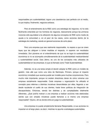 responsables pro sustentabilidad, logran una coexistencia casi perfecta con el medio,
lo que implica, finalmente, negocios exitosos.


       Pero el entendimiento de la RSE como una estrategia de negocios, no ha sido
fácilmente entendida por los hombres de negocios, básicamente porque las primeras
nociones sólo apuntaban a la utilización de algunos conceptos de RSE como medio de
ayuda a la comunidad o, en el peor de los casos, como acciones dentro de la
estrategia de marketing, siendo en general acciones de corto plazo.


       Pero una empresa que sea realmente responsable, no espera a que se creen
leyes que las obliguen a tomar medidas al respecto, ni esperan ver resultados
inmediatos. Son pioneros en el entendimiento de que no se logra la sustentabilidad
económica si no se acompaña simultáneamente de la sustentabilidad medioambiental
y sustentabilidad social. Esto último, es uno de los conceptos más utilizados de
sustentabilidad en las empresas, lo que es llamado como Triple Sustentabilidad.


       Además, no es una tarea simple el decidir adoptar la RSE como un modelo de
gestión, más allá que como una obra de filantropía. Primero, porque el impacto
económico inmediato que acarrea puede ser inviable para muchas corporaciones, Pero
mucho más importante, porque no existen directrices claras de cómo volverse una
empresa socialmente responsable. Cada empresa u organización ha utilizado el
concepto para referirse a distintas iniciativas desarrolladas por ellas, llegando a ser
desde recolectar el vuelto de sus clientes, hasta tener políticas de integración de
discapacitados. Entonces, siendo tan distintas y de complejidades totalmente
diferentes, ¿Qué podría motivar a una empresa a realizar acciones más elaboradas
siendo que con simples iniciativas puede llamarse a si misma una empresa
responsable?. Bueno, ahí es donde entra en juego la sustentabilidad.


       Una empresa no puede simplemente llamarse Responsable, si sus acciones no
impactan en el largo plazo, es decir, mientras no apunte a estrategias sustentables.




                                                                                       43
 