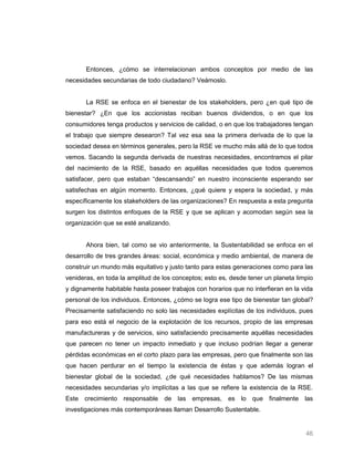 Entonces, ¿cómo se interrelacionan ambos conceptos por medio de las
necesidades secundarias de todo ciudadano? Veámoslo.


       La RSE se enfoca en el bienestar de los stakeholders, pero ¿en qué tipo de
bienestar? ¿En que los accionistas reciban buenos dividendos, o en que los
consumidores tenga productos y servicios de calidad, o en que los trabajadores tengan
el trabajo que siempre desearon? Tal vez esa sea la primera derivada de lo que la
sociedad desea en términos generales, pero la RSE ve mucho más allá de lo que todos
vemos. Sacando la segunda derivada de nuestras necesidades, encontramos el pilar
del nacimiento de la RSE, basado en aquéllas necesidades que todos queremos
satisfacer, pero que estaban “descansando” en nuestro inconsciente esperando ser
satisfechas en algún momento. Entonces, ¿qué quiere y espera la sociedad, y más
específicamente los stakeholders de las organizaciones? En respuesta a esta pregunta
surgen los distintos enfoques de la RSE y que se aplican y acomodan según sea la
organización que se esté analizando.


       Ahora bien, tal como se vio anteriormente, la Sustentabilidad se enfoca en el
desarrollo de tres grandes áreas: social, económica y medio ambiental, de manera de
construir un mundo más equitativo y justo tanto para estas generaciones como para las
venideras, en toda la amplitud de los conceptos; esto es, desde tener un planeta limpio
y dignamente habitable hasta poseer trabajos con horarios que no interfieran en la vida
personal de los individuos. Entonces, ¿cómo se logra ese tipo de bienestar tan global?
Precisamente satisfaciendo no solo las necesidades explícitas de los individuos, pues
para eso está el negocio de la explotación de los recursos, propio de las empresas
manufactureras y de servicios, sino satisfaciendo precisamente aquéllas necesidades
que parecen no tener un impacto inmediato y que incluso podrían llegar a generar
pérdidas económicas en el corto plazo para las empresas, pero que finalmente son las
que hacen perdurar en el tiempo la existencia de éstas y que además logran el
bienestar global de la sociedad, ¿de qué necesidades hablamos? De las mismas
necesidades secundarias y/o implícitas a las que se refiere la existencia de la RSE.
Este crecimiento responsable de las empresas, es lo que finalmente las
investigaciones más contemporáneas llaman Desarrollo Sustentable.


                                                                                    46
 