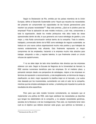 Según la Declaración de Río, emitida por los países miembros de la Unión
Europea, define el Desarrollo Sustentable como “Aquel que resuelve las necesidades
del presente sin comprometer las capacidades de las futuras generaciones para
resolver sus propias necesidades”24. Bajo esta premisa, ¿Qué es lo positivo para las
empresas? Pues la aplicación de este modelo involucra, y aún más, compromete a
toda la organización, desde los niveles jerárquicos más altos hasta las áreas
operacionales dentro de ella, lo que generaría una nueva estrategia de gestión y una
mejor, y más fluida comunicación vertical dentro de la compañía. Todo lo anterior,
trabajado y enmarcado dentro de la RSE como estrategia de negocio sustentable, se
traduce en una nueva cultura organizacional mucho más positiva y que trabajará de
manera evidentemente más eficiente. Esto finalmente representa un mayor
compromiso de los empleados, haciendo a la empresa mucho más atractiva para
trabajar, atrayendo a más y mejores talentos, lo que finalmente creará un círculo
virtuoso de capital humano.


           Y no se debe dejar de lado otros beneficios más directos que las empresas
obtienen con esto. Según la Escuela de Negocios de la Universidad de Harvard, la
RSE acarrea numerosos beneficios para las empresas. En el mediano plazo, y
pensando siempre desde una perspectiva de estrategias, mejora a las empresas en
términos de reputación o reconocimiento, y más tangiblemente, en términos de riesgo y
clasificación, es decir, mejor reputación la clasifica mejor en el mercado, y se vuelve
más deseada por los inversionistas, aumentando con esto el valor de la compañía,
mientras que las simples estrategias de ventas y marketing solo impactan la cuenta de
resultados de años específicos.


           Pero para que este modelo funcione correctamente, es necesario que al
implementar una política de RSE, esta logre satisfacer las necesidades ya descritas
que tengan los stakeholders de la compañía, y no adoptar necesidades genéricas,
sacadas de la literatura o de las investigaciones. Para esto, es importante tener claro
cuál es el objetivo que debiera alcanzar cada grupo, que optimice su bienestar, y


24
     Declaración de Río, de 1972


                                                                                    47
 